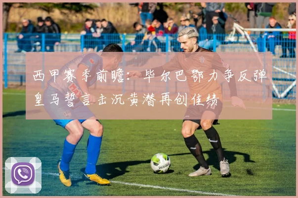 西甲赛季前瞻：毕尔巴鄂力争反弹皇马誓言击沉黄潜再创佳绩