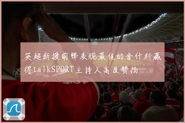 英超新援前锋表现最佳的舍什科赢得talkSPORT主持人高度赞扬