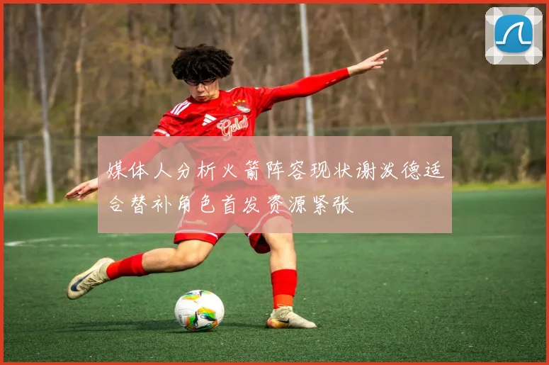 媒体人分析火箭阵容现状谢泼德适合替补角色首发资源紧张