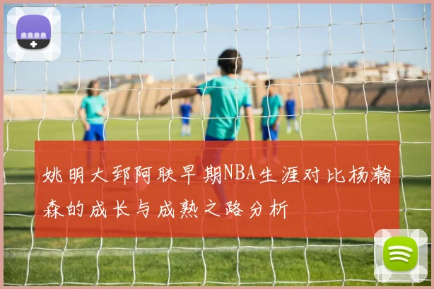 姚明大郅阿联早期NBA生涯对比杨瀚森的成长与成熟之路分析