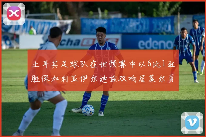 土耳其足球队在世预赛中以6比1狂胜保加利亚伊尔迪兹双响居莱尔贡献进球与助攻