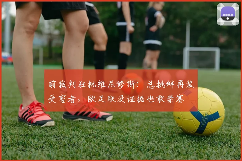 前裁判狂批维尼修斯：总挑衅再装受害者，欧足联没证据也敢禁赛