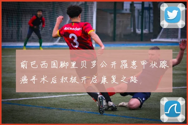 前巴西国脚里贝罗公开罹患甲状腺癌手术后积极开启康复之路