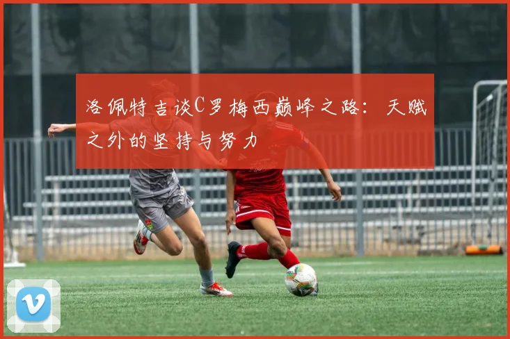 洛佩特吉谈C罗梅西巅峰之路：天赋之外的坚持与努力