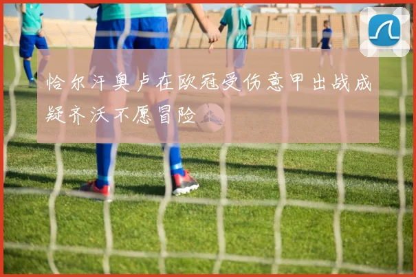 恰尔汗奥卢在欧冠受伤意甲出战成疑齐沃不愿冒险