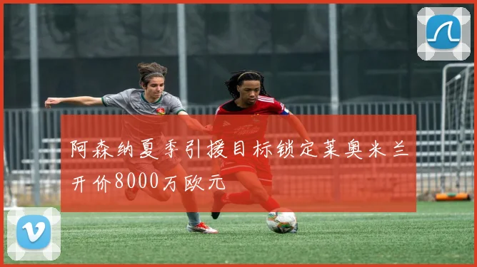 阿森纳夏季引援目标锁定莱奥米兰开价8000万欧元