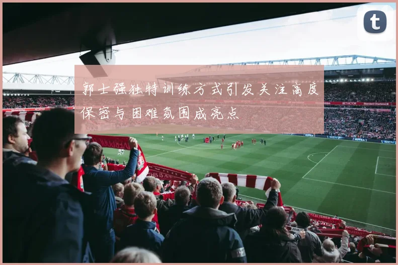 郭士强独特训练方式引发关注高度保密与困难氛围成亮点