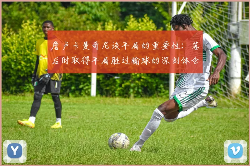 詹卢卡曼奇尼谈平局的重要性：落后时取得平局胜过输球的深刻体会