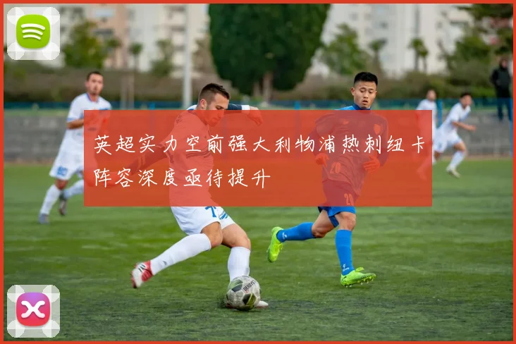 英超实力空前强大利物浦热刺纽卡阵容深度亟待提升