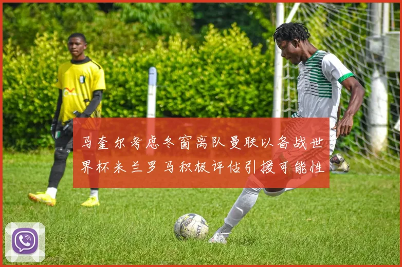 马奎尔考虑冬窗离队曼联以备战世界杯米兰罗马积极评估引援可能性