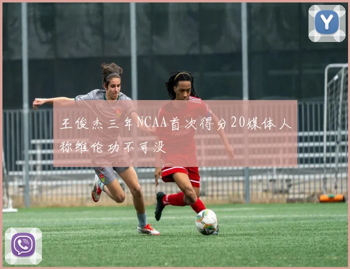 王俊杰三年NCAA首次得分20媒体人称维伦功不可没