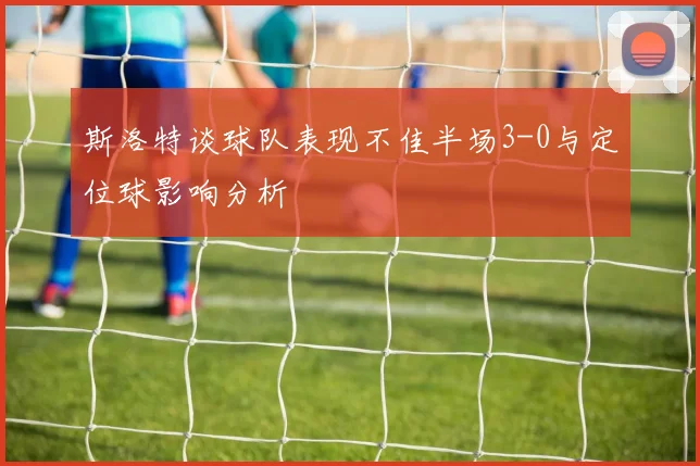 斯洛特谈球队表现不佳半场3-0与定位球影响分析
