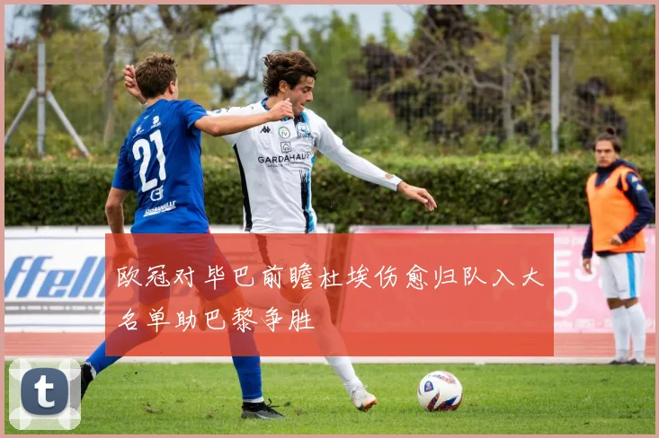 欧冠对毕巴前瞻杜埃伤愈归队入大名单助巴黎争胜