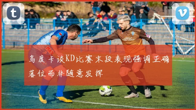 乌度卡谈KD比赛末段表现强调正确落位而非随意发挥