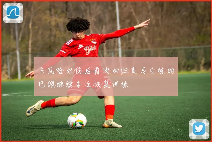 卡瓦哈尔伤后首次回归皇马合练姆巴佩继续专注恢复训练