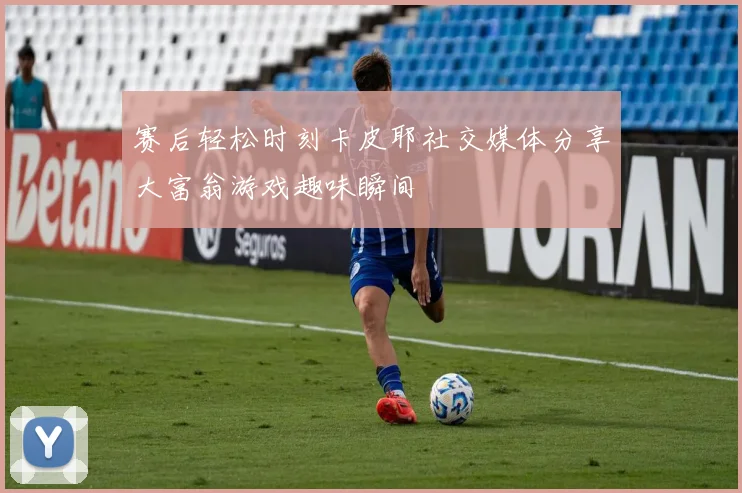 赛后轻松时刻卡皮耶社交媒体分享大富翁游戏趣味瞬间