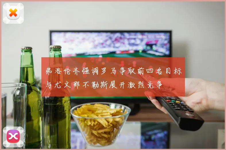 弗洛伦齐强调罗马争取前四名目标与尤文那不勒斯展开激烈竞争
