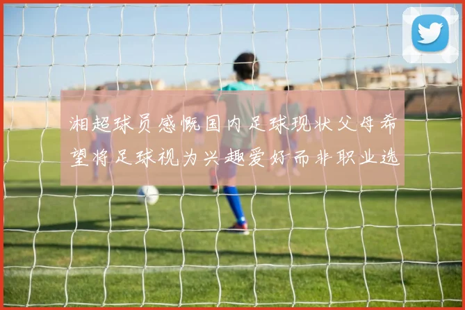 湘超球员感慨国内足球现状父母希望将足球视为兴趣爱好而非职业选择