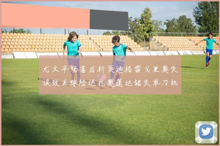 尤文半场落后科莫迪格雷戈里奥失误致丢球险送礼奥蓬达错失单刀机会