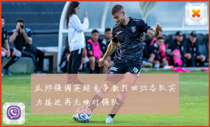 瓜帅强调英超竞争激烈回归各队实力接近再无绝对强队