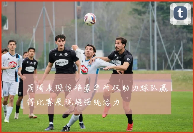周琦表现惊艳豪华两双助力球队赢得比赛展现超强统治力