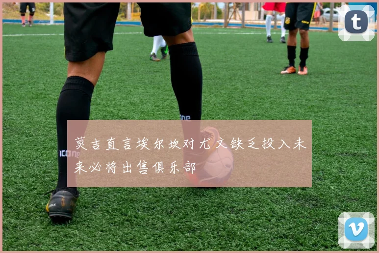 莫吉直言埃尔坎对尤文缺乏投入未来必将出售俱乐部