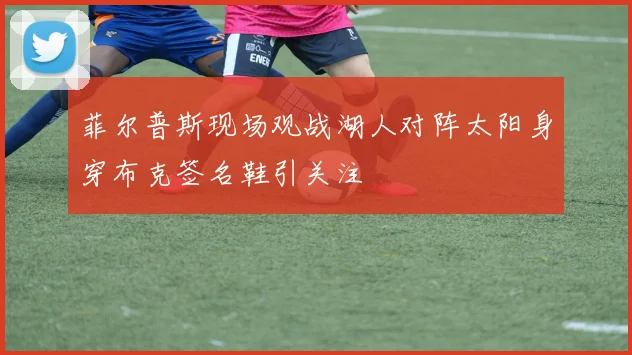 菲尔普斯现场观战湖人对阵太阳身穿布克签名鞋引关注